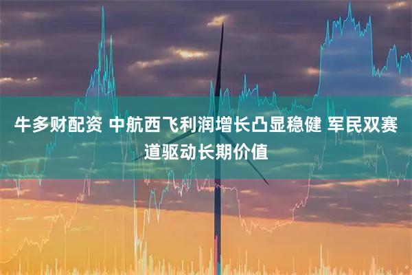 牛多财配资 中航西飞利润增长凸显稳健 军民双赛道驱动长期价值