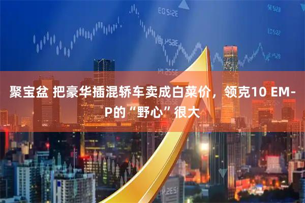 聚宝盆 把豪华插混轿车卖成白菜价，领克10 EM-P的“野心”很大