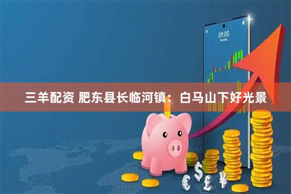 三羊配资 肥东县长临河镇：白马山下好光景