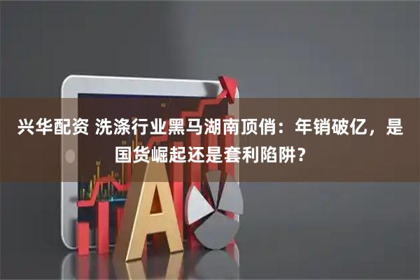 兴华配资 洗涤行业黑马湖南顶俏：年销破亿，是国货崛起还是套利陷阱？