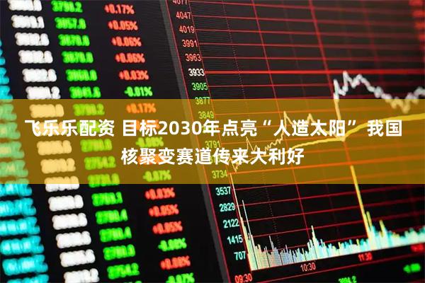 飞乐乐配资 目标2030年点亮“人造太阳” 我国核聚变赛道传来大利好