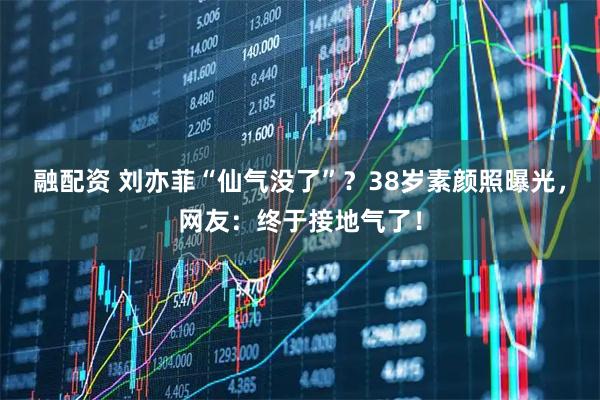融配资 刘亦菲“仙气没了”？38岁素颜照曝光，网友：终于接地气了！